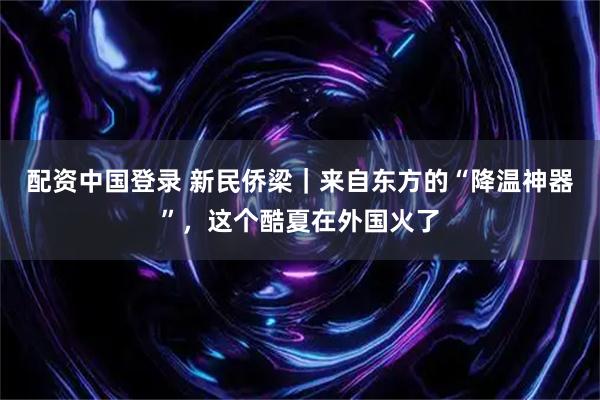 配资中国登录 新民侨梁｜来自东方的“降温神器”，这个酷夏在外国火了