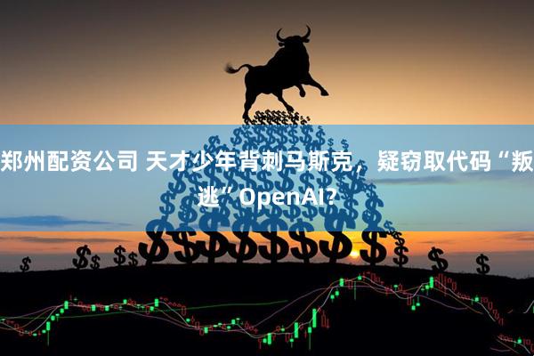 郑州配资公司 天才少年背刺马斯克，疑窃取代码“叛逃”OpenAI？
