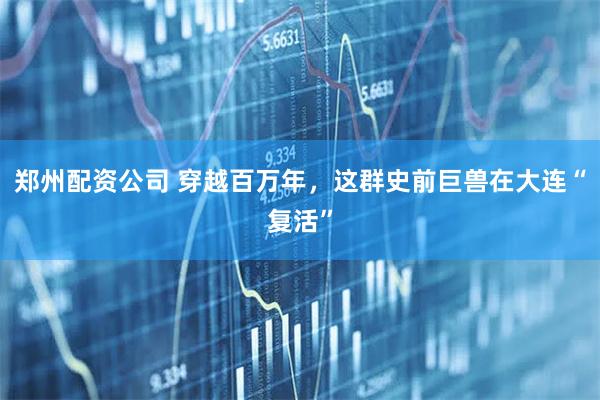 郑州配资公司 穿越百万年，这群史前巨兽在大连“复活”