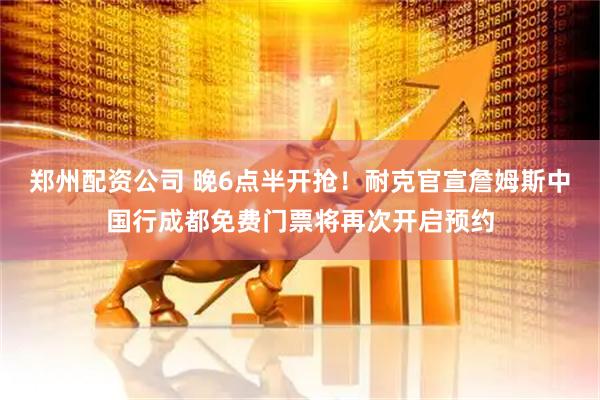 郑州配资公司 晚6点半开抢！耐克官宣詹姆斯中国行成都免费门票将再次开启预约