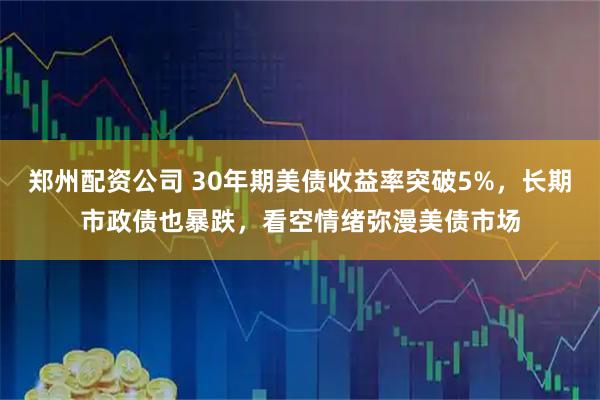 郑州配资公司 30年期美债收益率突破5%，长期市政债也暴跌，看空情绪弥漫美债市场