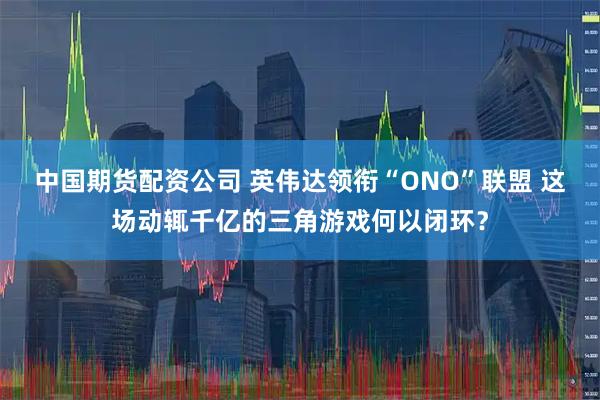中国期货配资公司 英伟达领衔“ONO”联盟 这场动辄千亿的三角游戏何以闭环？