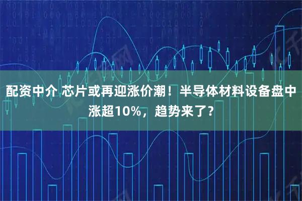 配资中介 芯片或再迎涨价潮！半导体材料设备盘中涨超10%，趋势来了？