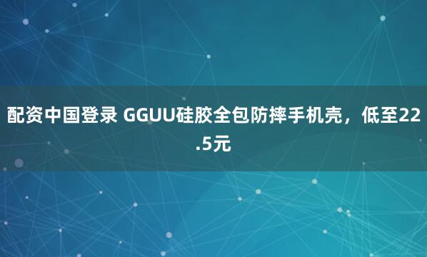 配资中国登录 GGUU硅胶全包防摔手机壳，低至22.5元