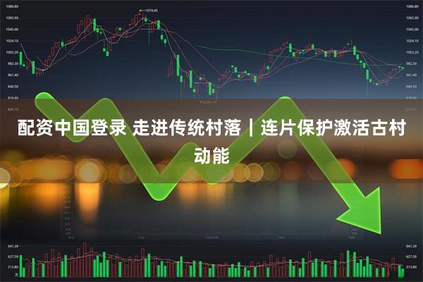 配资中国登录 走进传统村落｜连片保护激活古村动能