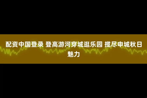 配资中国登录 登高游河穿城逛乐园 揽尽申城秋日魅力
