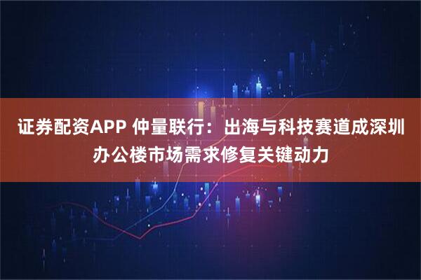 证券配资APP 仲量联行：出海与科技赛道成深圳办公楼市场需求修复关键动力