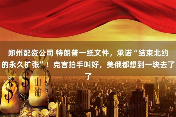 郑州配资公司 特朗普一纸文件，承诺“结束北约的永久扩张”！克宫拍手叫好，美俄都想到一块去了