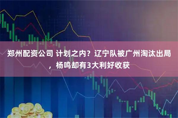 郑州配资公司 计划之内？辽宁队被广州淘汰出局，杨鸣却有3大利好收获