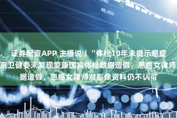 证券配资APP 主播说丨“体检10年未提示癌症”事件有新进展！北京卫健委未发现爱康国宾体检数据造假，患癌女律师对影像资料仍不认可