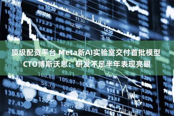 顶级配资平台 Meta新AI实验室交付首批模型 CTO博斯沃思：研发不足半年表现亮眼