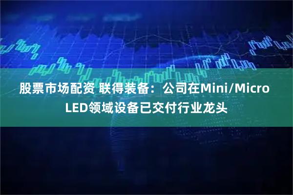 股票市场配资 联得装备：公司在Mini/Micro LED领域设备已交付行业龙头