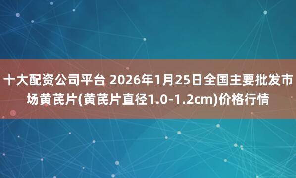 十大配资公司平台 2026年1月25日全国主要批发市场黄芪片(黄芪片直径1.0-1.2cm)价格行情