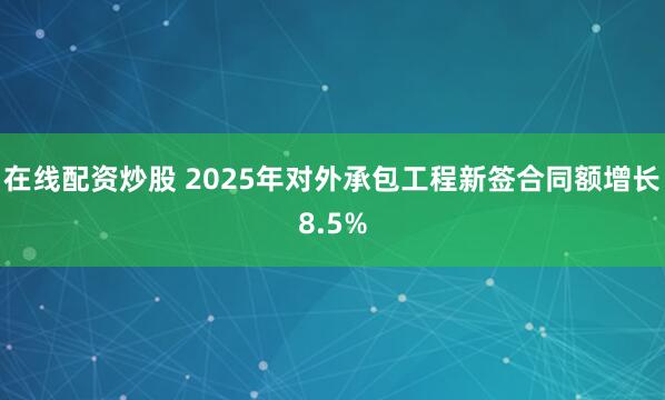 在线配资炒股 2025年对外承包工程新签合同额增长8.5%