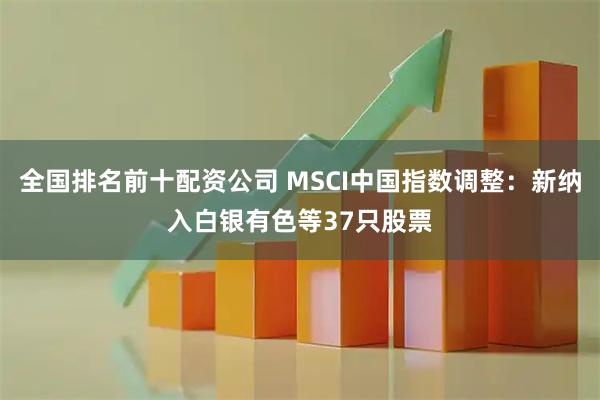 全国排名前十配资公司 MSCI中国指数调整：新纳入白银有色等37只股票