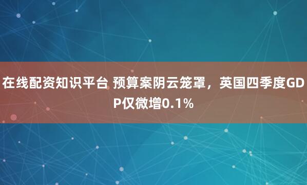 在线配资知识平台 预算案阴云笼罩，英国四季度GDP仅微增0.1%
