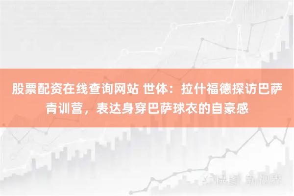 股票配资在线查询网站 世体：拉什福德探访巴萨青训营，表达身穿巴萨球衣的自豪感