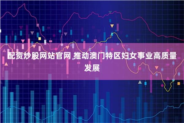 配资炒股网站官网 推动澳门特区妇女事业高质量发展