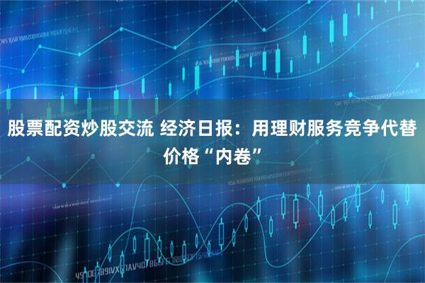 股票配资炒股交流 经济日报：用理财服务竞争代替价格“内卷”