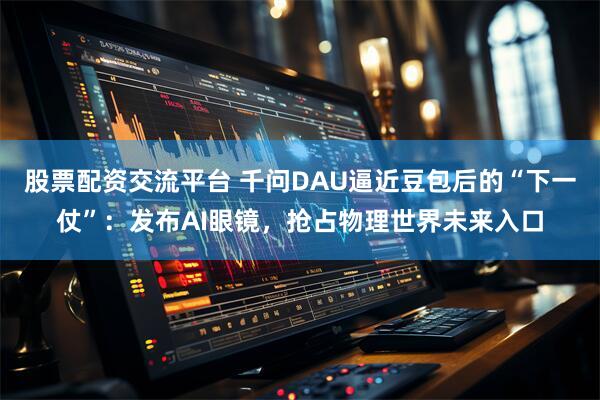 股票配资交流平台 千问DAU逼近豆包后的“下一仗”：发布AI眼镜，抢占物理世界未来入口