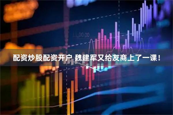 配资炒股配资开户 魏建军又给友商上了一课！