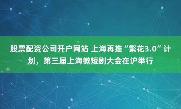 股票配资公司开户网站 上海再推“繁花3.0”计划，第三届上海微短剧大会在沪举行