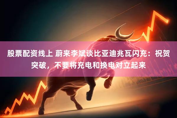 股票配资线上 蔚来李斌谈比亚迪兆瓦闪充：祝贺突破，不要将充电和换电对立起来