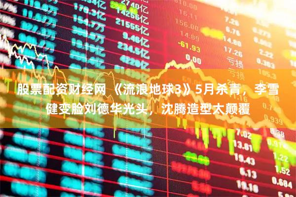 股票配资财经网 《流浪地球3》5月杀青，李雪健变脸刘德华光头，沈腾造型太颠覆