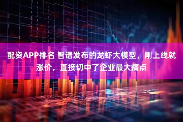 配资APP排名 智谱发布的龙虾大模型，刚上线就涨价，直接切中了企业最大痛点