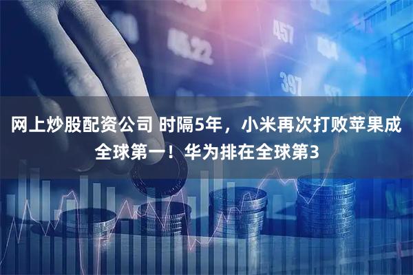 网上炒股配资公司 时隔5年，小米再次打败苹果成全球第一！华为排在全球第3