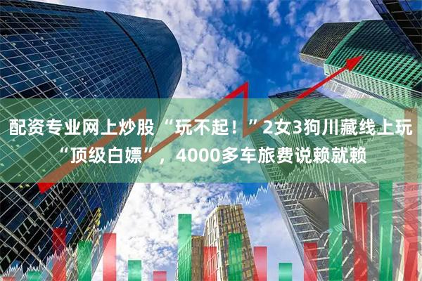 配资专业网上炒股 “玩不起！”2女3狗川藏线上玩“顶级白嫖”，4000多车旅费说赖就赖
