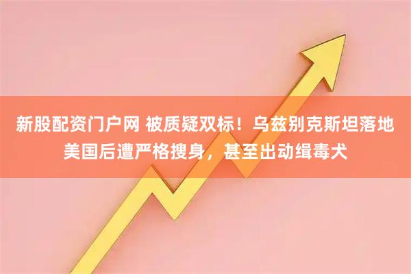 新股配资门户网 被质疑双标！乌兹别克斯坦落地美国后遭严格搜身，甚至出动缉毒犬