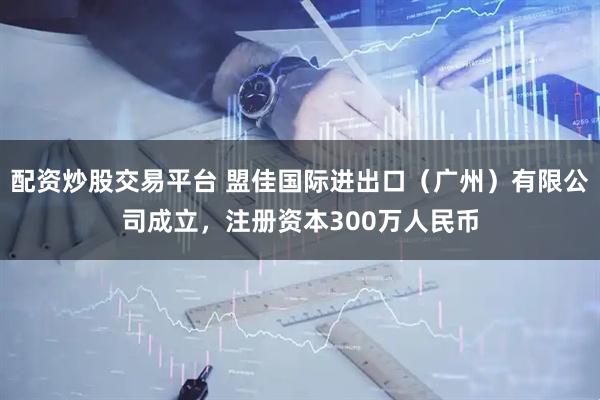 配资炒股交易平台 盟佳国际进出口（广州）有限公司成立，注册资本300万人民币