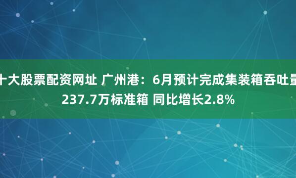 十大股票配资网址 广州港：6月预计完成集装箱吞吐量237.7万标准箱 同比增长2.8%