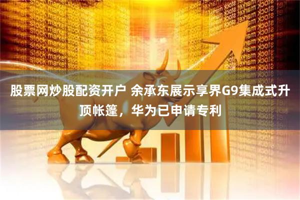 股票网炒股配资开户 余承东展示享界G9集成式升顶帐篷，华为已申请专利
