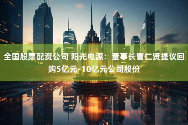 全国股票配资公司 阳光电源：董事长曹仁贤提议回购5亿元-10亿元公司股份