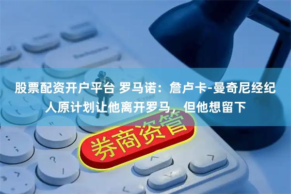 股票配资开户平台 罗马诺：詹卢卡-曼奇尼经纪人原计划让他离开罗马，但他想留下