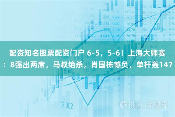 配资知名股票配资门户 6-5，5-6！上海大师赛：8强出两席，马叔绝杀，肖国栋憾负，单杆轰147