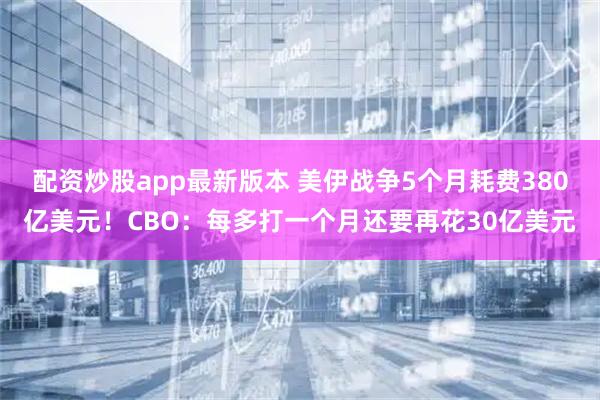 配资炒股app最新版本 美伊战争5个月耗费380亿美元！CBO：每多打一个月还要再花30亿美元