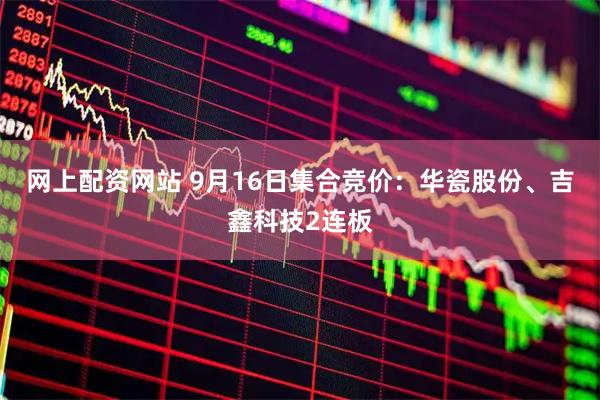网上配资网站 9月16日集合竞价：华瓷股份、吉鑫科技2连板