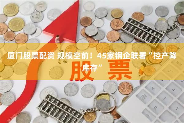 厦门股票配资 规模空前！45家钢企联署“控产降库存”
