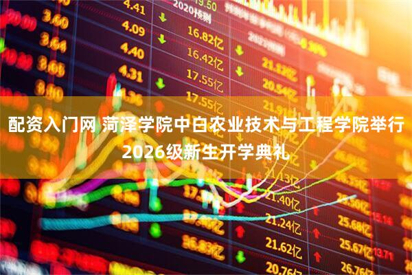 配资入门网 菏泽学院中白农业技术与工程学院举行2026级新生开学典礼