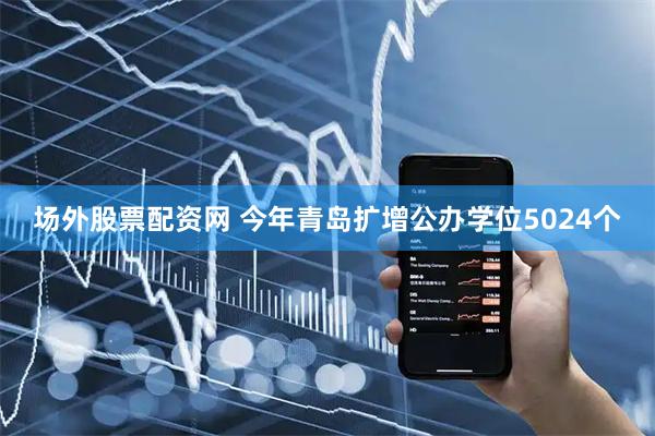场外股票配资网 今年青岛扩增公办学位5024个